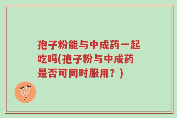 孢子粉能与中成药一起吃吗(孢子粉与中成药是否可同时服用?)-第1张图片-超越 孢子粉能与中成药一起吃吗(孢子粉与中成药是否可同时服用?)-第1张图片-超越