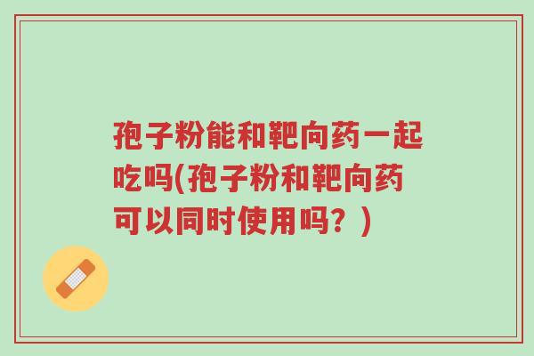 孢子粉能和靶向药一起吃吗(孢子粉和靶向药可以同时使用吗？)-第1张图片-超越