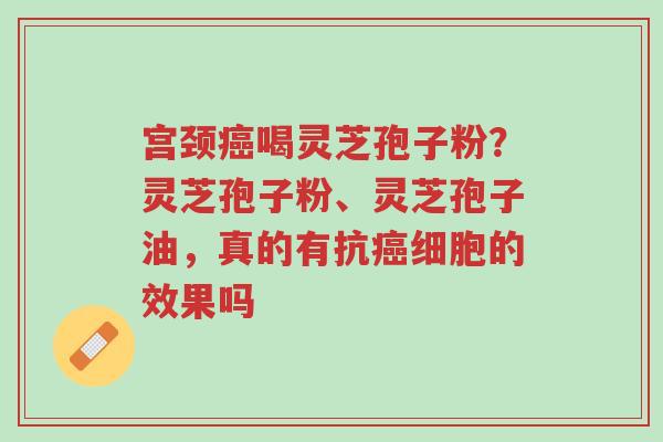 宫颈癌喝灵芝孢子粉?灵芝孢子粉、灵芝孢子油,真的有抗癌细胞的效果吗-第1张图片-超越 宫颈癌喝灵芝孢子粉?灵芝孢子粉、灵芝孢子油,真的有抗癌细胞的效果吗-第1张图片-超越
