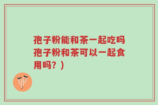 孢子粉能和茶一起吃吗孢子粉和茶可以一起食用吗?)-第1张图片-超越 孢子粉能和茶一起吃吗孢子粉和茶可以一起食用吗?)-第1张图片-超越