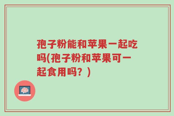 孢子粉能和苹果一起吃吗(孢子粉和苹果可一起食用吗?)-第1张图片-超越 孢子粉能和苹果一起吃吗(孢子粉和苹果可一起食用吗?)-第1张图片-超越