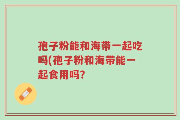 孢子粉能和海带一起吃吗(孢子粉和海带能一起食用吗?-第1张图片-超越 孢子粉能和海带一起吃吗(孢子粉和海带能一起食用吗?-第1张图片-超越