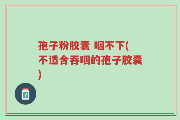 孢子粉胶囊 咽不下(不适合吞咽的孢子胶囊)-第1张图片-超越