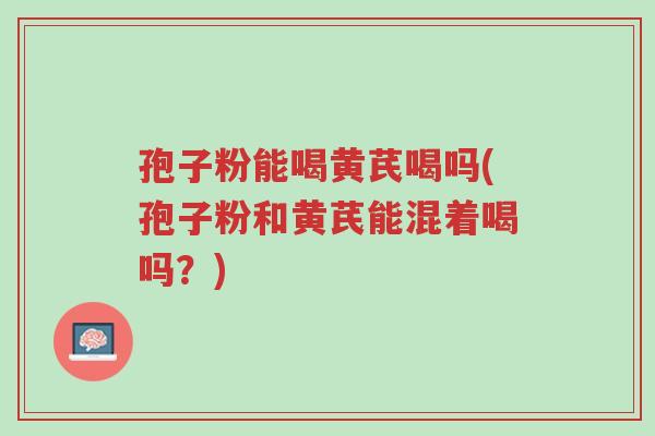 孢子粉能喝黄芪喝吗(孢子粉和黄芪能混着喝吗?)-第1张图片-超越 孢子粉能喝黄芪喝吗(孢子粉和黄芪能混着喝吗?)-第1张图片-超越