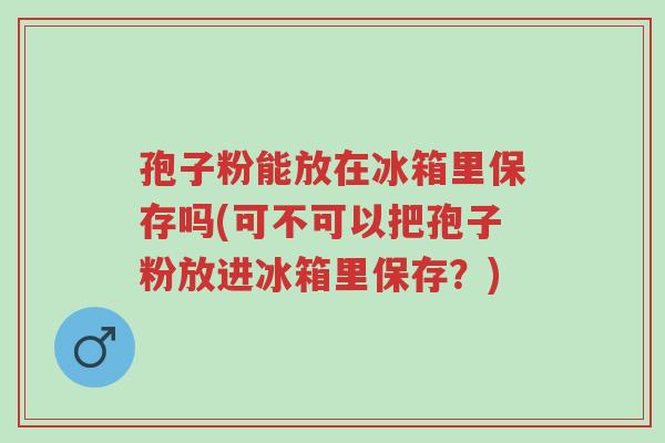 孢子粉能放在冰箱里保存吗(可不可以把孢子粉放进冰箱里保存?)-第1张图片-超越 孢子粉能放在冰箱里保存吗(可不可以把孢子粉放进冰箱里保存?)-第1张图片-超越