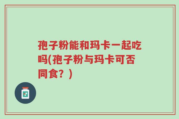孢子粉能和玛卡一起吃吗(孢子粉与玛卡可否同食?)-第1张图片-超越 孢子粉能和玛卡一起吃吗(孢子粉与玛卡可否同食?)-第1张图片-超越