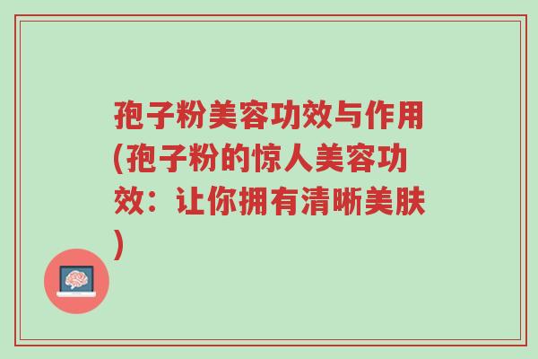 孢子粉美容功效与作用(孢子粉的惊人美容功效:让你拥有清晰美肤)-第1张图片-超越 孢子粉美容功效与作用(孢子粉的惊人美容功效:让你拥有清晰美肤)-第1张图片-超越
