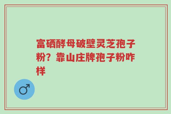富硒酵母破壁灵芝孢子粉?靠山庄牌孢子粉咋样-第1张图片-超越 富硒酵母破壁灵芝孢子粉?靠山庄牌孢子粉咋样-第1张图片-超越