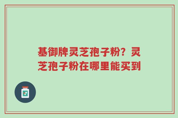 基御牌灵芝孢子粉?灵芝孢子粉在哪里能买到-第1张图片-超越 基御牌灵芝孢子粉?灵芝孢子粉在哪里能买到-第1张图片-超越