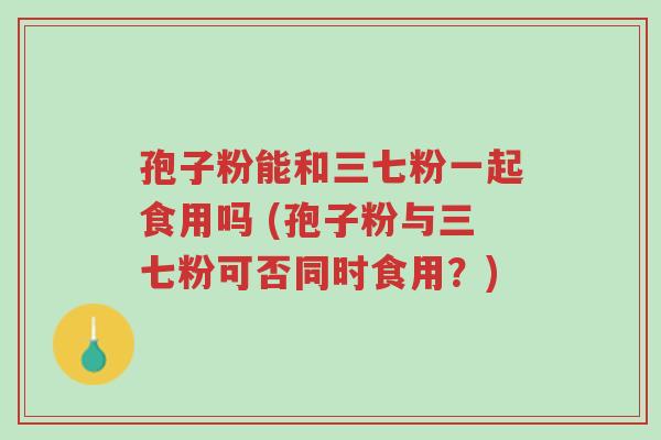 孢子粉能和三七粉一起食用吗 (孢子粉与三七粉可否同时食用？)-第1张图片-超越