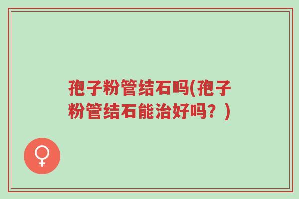 孢子粉管结石吗(孢子粉管结石能治好吗?)-第1张图片-超越 孢子粉管结石吗(孢子粉管结石能治好吗?)-第1张图片-超越