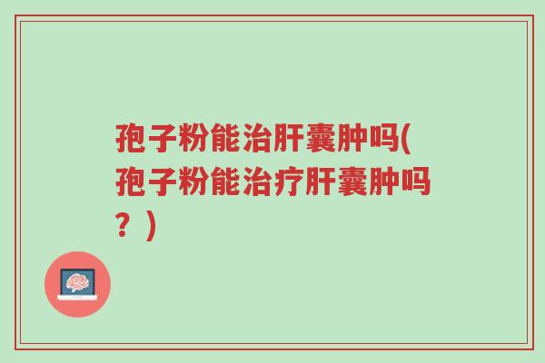 孢子粉能治肝囊肿吗(孢子粉能治疗肝囊肿吗?)-第1张图片-超越 孢子粉能治肝囊肿吗(孢子粉能治疗肝囊肿吗?)-第1张图片-超越