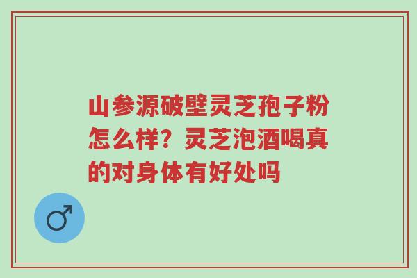 山参源破壁灵芝孢子粉怎么样？灵芝泡酒喝真的对身体有好处吗-第1张图片-超越