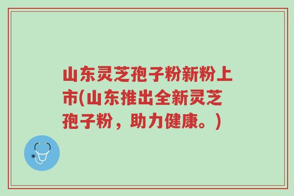 山东灵芝孢子粉新粉上市(山东推出全新灵芝孢子粉，助力健康。)-第1张图片-超越
