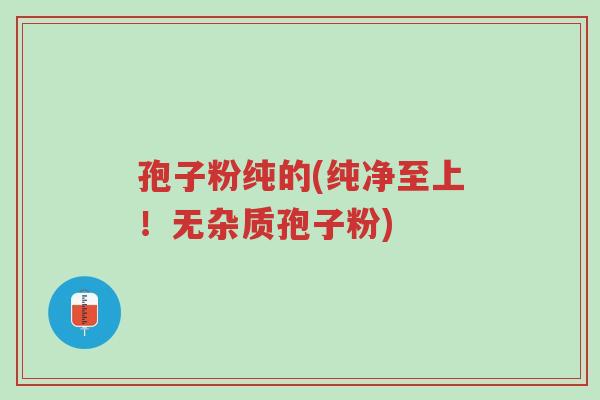 孢子粉纯的(纯净至上!无杂质孢子粉)-第1张图片-超越 孢子粉纯的(纯净至上!无杂质孢子粉)-第1张图片-超越