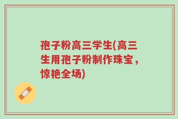 孢子粉高三学生(高三生用孢子粉制作珠宝,惊艳全场)-第1张图片-超越 孢子粉高三学生(高三生用孢子粉制作珠宝,惊艳全场)-第1张图片-超越