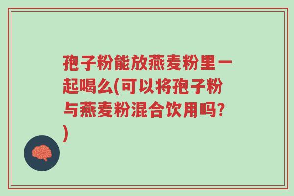 孢子粉能放燕麦粉里一起喝么(可以将孢子粉与燕麦粉混合饮用吗？)-第1张图片-超越