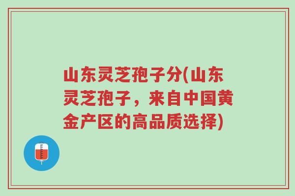 山东灵芝孢子分(山东灵芝孢子，来自中国黄金产区的高品质选择)-第1张图片-超越