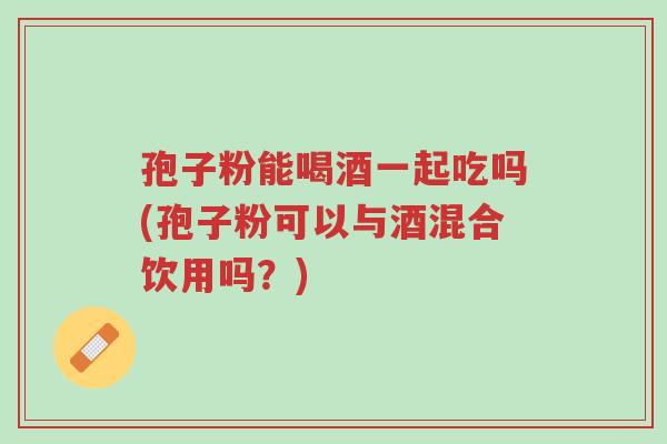 孢子粉能喝酒一起吃吗(孢子粉可以与酒混合饮用吗?)-第1张图片-超越 孢子粉能喝酒一起吃吗(孢子粉可以与酒混合饮用吗?)-第1张图片-超越