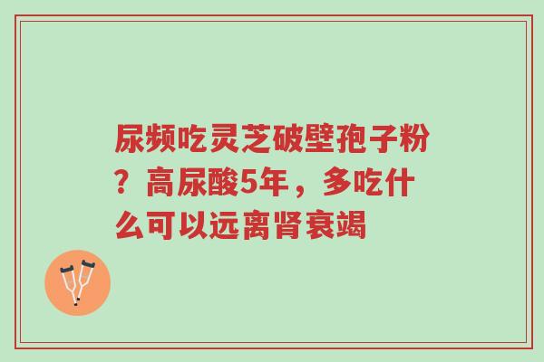 尿频吃灵芝破壁孢子粉?高尿酸5年,多吃什么可以远离肾衰竭-第1张图片-超越 尿频吃灵芝破壁孢子粉?高尿酸5年,多吃什么可以远离肾衰竭-第1张图片-超越