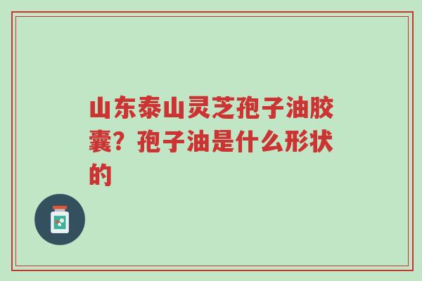 山东泰山灵芝孢子油胶囊?孢子油是什么形状的-第1张图片-超越 山东泰山灵芝孢子油胶囊?孢子油是什么形状的-第1张图片-超越