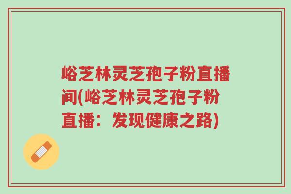 峪芝林灵芝孢子粉直播间(峪芝林灵芝孢子粉直播:发现健康之路)-第1张图片-超越 峪芝林灵芝孢子粉直播间(峪芝林灵芝孢子粉直播:发现健康之路)-第1张图片-超越