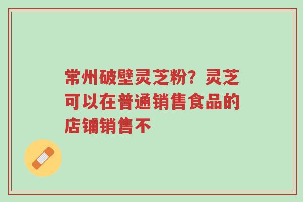 常州破壁灵芝粉？灵芝可以在普通销售食品的店铺销售不-第1张图片-超越