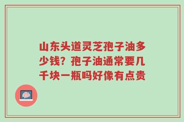 山东头道灵芝孢子油多少钱?孢子油通常要几千块一瓶吗好像有点贵-第1张图片-超越 山东头道灵芝孢子油多少钱?孢子油通常要几千块一瓶吗好像有点贵-第1张图片-超越