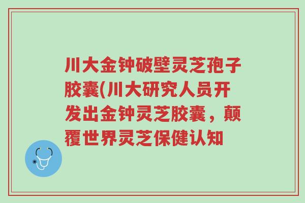 川大金钟破壁灵芝孢子胶囊(川大研究人员开发出金钟灵芝胶囊,颠覆世界灵芝保健认知-第1张图片-超越 川大金钟破壁灵芝孢子胶囊(川大研究人员开发出金钟灵芝胶囊,颠覆世界灵芝保健认知-第1张图片-超越