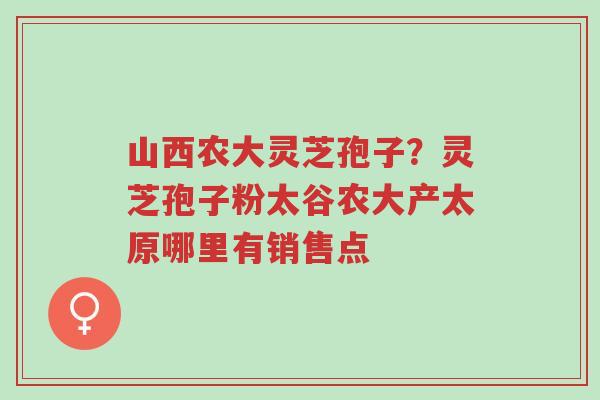 山西农大灵芝孢子？灵芝孢子粉太谷农大产太原哪里有销售点-第1张图片-超越