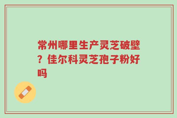 常州哪里生产灵芝破壁?佳尔科灵芝孢子粉好吗-第1张图片-超越 常州哪里生产灵芝破壁?佳尔科灵芝孢子粉好吗-第1张图片-超越
