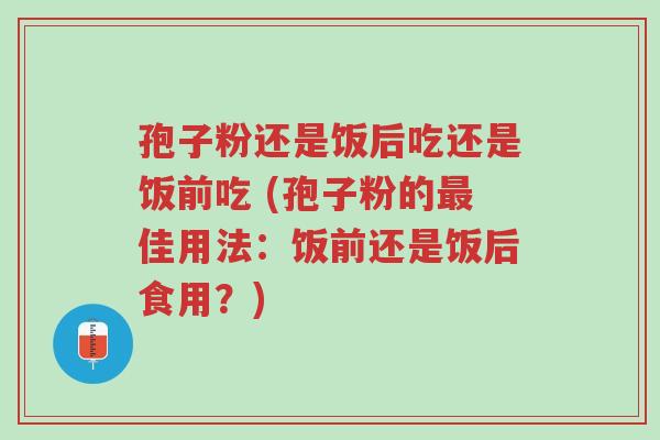 孢子粉还是饭后吃还是饭前吃 (孢子粉的最佳用法：饭前还是饭后食用？)-第1张图片-超越