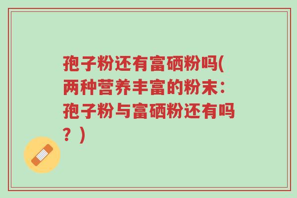 孢子粉还有富硒粉吗(两种营养丰富的粉末:孢子粉与富硒粉还有吗?)-第1张图片-超越 孢子粉还有富硒粉吗(两种营养丰富的粉末:孢子粉与富硒粉还有吗?)-第1张图片-超越