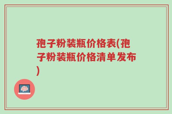 孢子粉装瓶价格表(孢子粉装瓶价格清单发布)-第1张图片-超越