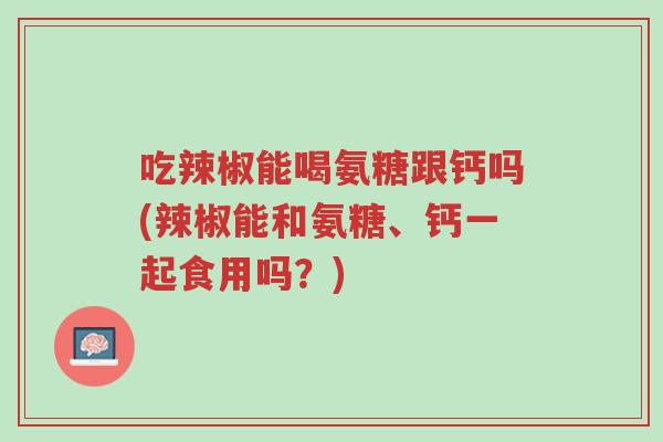 吃辣椒能喝氨糖跟钙吗(辣椒能和氨糖、钙一起食用吗?)-第1张图片-超越 吃辣椒能喝氨糖跟钙吗(辣椒能和氨糖、钙一起食用吗?)-第1张图片-超越