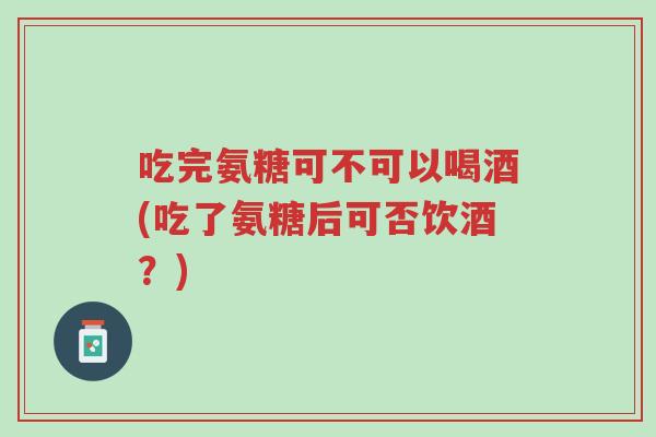 吃完氨糖可不可以喝酒(吃了氨糖后可否饮酒?)-第1张图片-超越 吃完氨糖可不可以喝酒(吃了氨糖后可否饮酒?)-第1张图片-超越