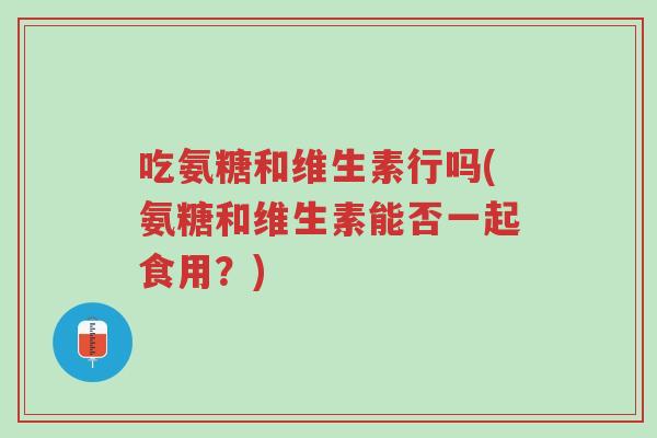 吃氨糖和维生素行吗(氨糖和维生素能否一起食用?)-第1张图片-超越 吃氨糖和维生素行吗(氨糖和维生素能否一起食用?)-第1张图片-超越