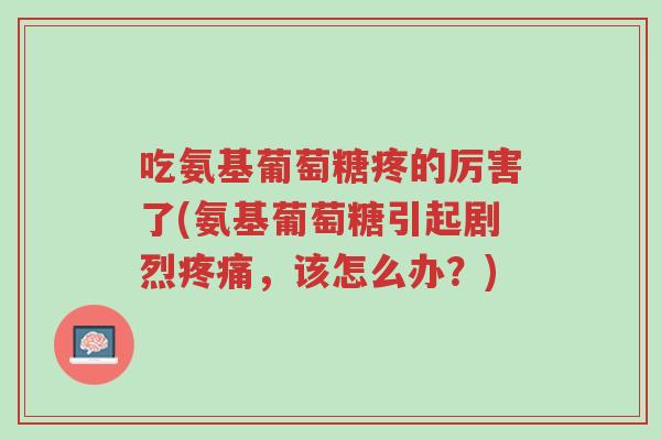 吃氨基葡萄糖疼的厉害了(氨基葡萄糖引起剧烈疼痛,该怎么办?)-第1张图片-超越 吃氨基葡萄糖疼的厉害了(氨基葡萄糖引起剧烈疼痛,该怎么办?)-第1张图片-超越
