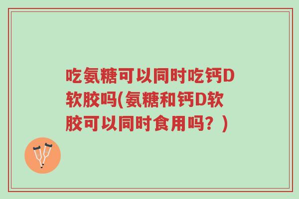 吃氨糖可以同时吃钙D软胶吗(氨糖和钙D软胶可以同时食用吗?)-第1张图片-超越 吃氨糖可以同时吃钙D软胶吗(氨糖和钙D软胶可以同时食用吗?)-第1张图片-超越