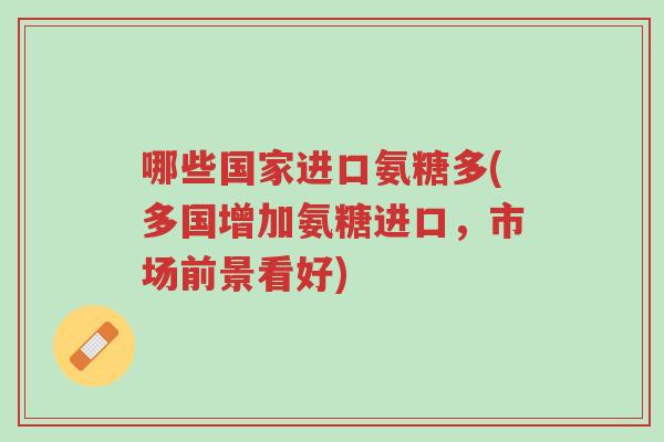 哪些国家进口氨糖多(多国增加氨糖进口,市场前景看好)-第1张图片-超越 哪些国家进口氨糖多(多国增加氨糖进口,市场前景看好)-第1张图片-超越