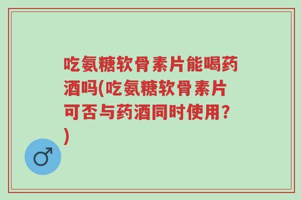 吃氨糖软骨素片能喝药酒吗(吃氨糖软骨素片可否与药酒同时使用?)-第1张图片-超越 吃氨糖软骨素片能喝药酒吗(吃氨糖软骨素片可否与药酒同时使用?)-第1张图片-超越