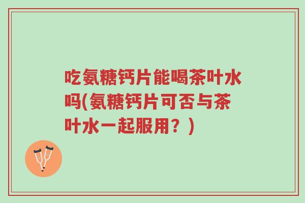 吃氨糖钙片能喝茶叶水吗(氨糖钙片可否与茶叶水一起服用?)-第1张图片-超越 吃氨糖钙片能喝茶叶水吗(氨糖钙片可否与茶叶水一起服用?)-第1张图片-超越