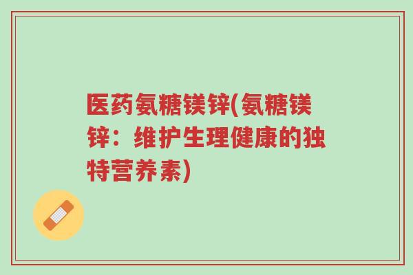 医药氨糖镁锌(氨糖镁锌：维护生理健康的独特营养素)-第1张图片-超越