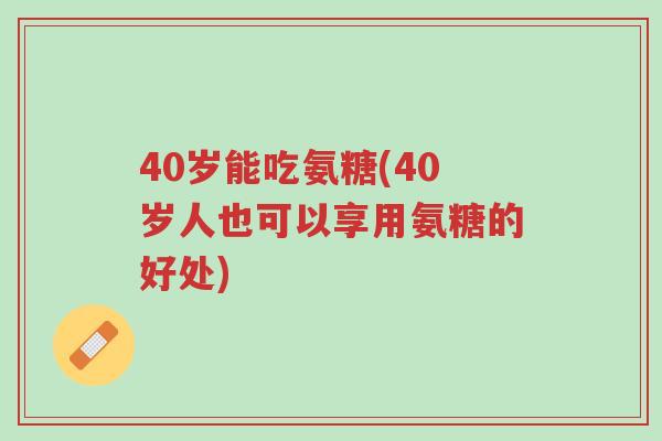 40岁能吃氨糖(40岁人也可以享用氨糖的好处)-第1张图片-超越 40岁能吃氨糖(40岁人也可以享用氨糖的好处)-第1张图片-超越