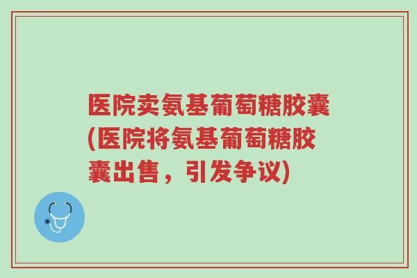 医院卖氨基葡萄糖胶囊(医院将氨基葡萄糖胶囊出售,引发争议)-第1张图片-超越 医院卖氨基葡萄糖胶囊(医院将氨基葡萄糖胶囊出售,引发争议)-第1张图片-超越