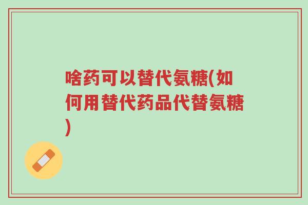 啥药可以替代氨糖(如何用替代药品代替氨糖)-第1张图片-超越 啥药可以替代氨糖(如何用替代药品代替氨糖)-第1张图片-超越