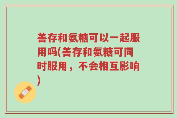 善存和氨糖可以一起服用吗(善存和氨糖可同时服用,不会相互影响)-第1张图片-超越 善存和氨糖可以一起服用吗(善存和氨糖可同时服用,不会相互影响)-第1张图片-超越