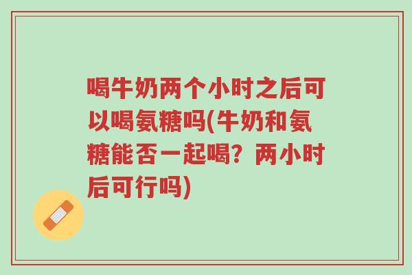 喝牛奶两个小时之后可以喝氨糖吗(牛奶和氨糖能否一起喝?两小时后可行吗)-第1张图片-超越 喝牛奶两个小时之后可以喝氨糖吗(牛奶和氨糖能否一起喝?两小时后可行吗)-第1张图片-超越