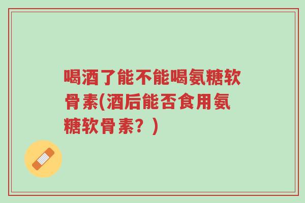 喝酒了能不能喝氨糖软骨素(酒后能否食用氨糖软骨素?)-第1张图片-超越 喝酒了能不能喝氨糖软骨素(酒后能否食用氨糖软骨素?)-第1张图片-超越