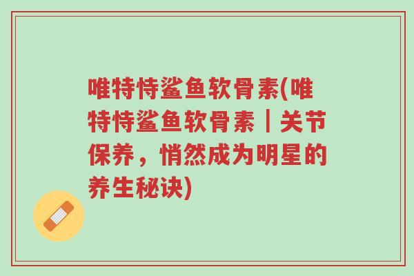 唯特恃鲨鱼软骨素(唯特恃鲨鱼软骨素|关节保养,悄然成为明星的养生秘诀)-第1张图片-超越 唯特恃鲨鱼软骨素(唯特恃鲨鱼软骨素|关节保养,悄然成为明星的养生秘诀)-第1张图片-超越